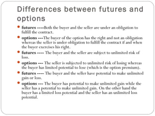 Differences between futures and
options
futures ----Both the buyer and the seller are under an obligation to
fulfill the contract.
options ---The buyer of the option has the right and not an obligation
whereas the seller is under obligation to fulfill the contract if and when
the buyer exercises his right.
futures ---- The buyer and the seller are subject to unlimited risk of
loss.
options --- The seller is subjected to unlimited risk of losing whereas
the buyer has limited potential to lose (which is the option premium).
futures ---- The buyer and the seller have potential to make unlimited
gain or loss.
options --- The buyer has potential to make unlimited gain while the
seller has a potential to make unlimited gain. On the other hand the
buyer has a limited loss potential and the seller has an unlimited loss
potential.
 