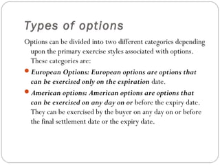 Types of options
Options can be divided into two different categories depending
upon the primary exercise styles associated with options.
These categories are:
European Options: European options are options that
can be exercised only on the expiration date.
American options: American options are options that
can be exercised on any day on or before the expiry date.
They can be exercised by the buyer on any day on or before
the final settlement date or the expiry date.
 