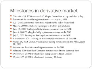Milestones in derivative market
 November 18, 1996-----------L.C. Gupta Committee set up to draft a policy
 framework for introducing derivatives--------May 11, 1998
 L.C. Gupta committee submits its report on the policy framework
 May 25, 2000 SEBI allows exchanges to trade in index futures
 June 12, 2000 Trading on Nifty futures commences on the NSE
 June 4, 2001 Trading for Nifty options commences on the NSE
 July 2, 2001 Trading on Stock options commences on the NSE
 November 9, 2001 Trading on Stock futures commences on the NSE
 August 29, 2008 Currency derivatives trading commences on the NSE August
31, 2009
 Interest rate derivatives trading commences on the NSE
 February 2010 Launch of Currency Futures on additional currency pairs
 October 28, 2010 Introduction of European style Stock Options
 October 29, 2010 Introduction of Currency Options
 