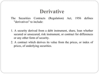 Derivative
The Securities Contracts (Regulation) Act, 1956 defines
"derivatives" to include:
1. A security derived from a debt instrument, share, loan whether
secured or unsecured, risk instrument, or contract for differences
or any other form of security.
2. A contract which derives its value from the prices, or index of
prices, of underlying securities.
 