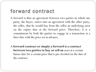 forward contract
A forward is thus an agreement between two parties in which one
party, the buyer, enters into an agreement with the other party,
the seller, that he would buy from the seller an underlying asset
on the expiry date at the forward price. Therefore, it is a
commitment by both the parties to engage in a transaction at a
later date with the price set in advance.
A forward contract or simply a forward is a contract
between two parties to buy or sell an asset at a certain
future date for a certain price that is pre-decided on the date of
the contract.
 