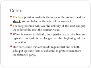 Conti..
The long position holder is the buyer of the contract and the
short position holder is the seller of the contract.
The long position will take the delivery of the asset and pay
the seller of the asset the contract value.
When it comes to default, both parties are at risk because
typically no cash is exchanged at the beginning of the
transaction.
However, some transactions do require that one or both
sides put up some form of collateral to protect them from
the defaulted party.
 