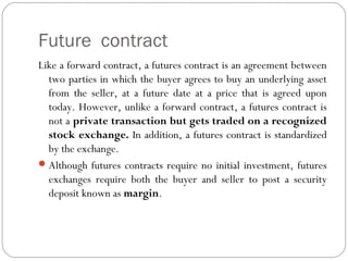 Future contract
Like a forward contract, a futures contract is an agreement between
two parties in which the buyer agrees to buy an underlying asset
from the seller, at a future date at a price that is agreed upon
today. However, unlike a forward contract, a futures contract is
not a private transaction but gets traded on a recognized
stock exchange. In addition, a futures contract is standardized
by the exchange.
Although futures contracts require no initial investment, futures
exchanges require both the buyer and seller to post a security
deposit known as margin.
 