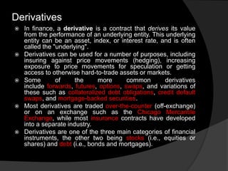  In finance, a derivative is a contract that derives its value
from the performance of an underlying entity. This underlying
entity can be an asset, index, or interest rate, and is often
called the "underlying".
 Derivatives can be used for a number of purposes, including
insuring against price movements (hedging), increasing
exposure to price movements for speculation or getting
access to otherwise hard-to-trade assets or markets.
 Some of the more common derivatives
include forwards, futures, options, swaps, and variations of
these such as collateralized debt obligations, credit default
swaps, and mortgage-backed securities.
 Most derivatives are traded over-the-counter (off-exchange)
or on an exchange such as the Chicago Mercantile
Exchange, while most insurance contracts have developed
into a separate industry.
 Derivatives are one of the three main categories of financial
instruments, the other two being stocks (i.e., equities or
shares) and debt (i.e., bonds and mortgages).
Derivatives
 