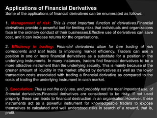 Applications of Financial Derivatives
Some of the applications of financial derivatives can be enumerated as follows:
1. Management of risk: This is most important function of derivatives.Financial
derivatives provide a powerful tool for limiting risks that individuals and organizations
face in the ordinary conduct of their businesses.Effective use of derivatives can save
cost, and it can increase returns for the organisations.
2. Efficiency in trading: Financial derivatives allow for free trading of risk
components and that leads to improving market efficiency. Traders can use a
position in one or more financial derivatives as a substitute for a position in the
underlying instruments. In many instances, traders find financial derivatives to be a
more attractive instrument than the underlying security. This is mainly because of the
greater amount of liquidity in the market offered by derivatives as well as the lower
transaction costs associated with trading a financial derivative as compared to the
costs of trading the underlying instrument in cash market.
3. Speculation: This is not the only use, and probably not the most important use, of
financial derivatives.Financial derivatives are considered to be risky. If not used
properly, these can leads to financial destruction in an organisation.However, these
instruments act as a powerful instrument for knowledgeable traders to expose
themselves to calculated and well understood risks in search of a reward, that is,
profit.
 