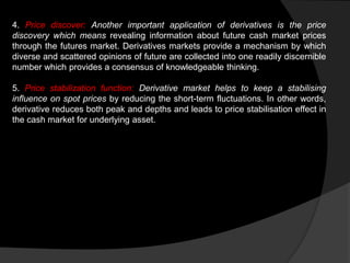 4. Price discover: Another important application of derivatives is the price
discovery which means revealing information about future cash market prices
through the futures market. Derivatives markets provide a mechanism by which
diverse and scattered opinions of future are collected into one readily discernible
number which provides a consensus of knowledgeable thinking.
5. Price stabilization function: Derivative market helps to keep a stabilising
influence on spot prices by reducing the short-term fluctuations. In other words,
derivative reduces both peak and depths and leads to price stabilisation effect in
the cash market for underlying asset.
 