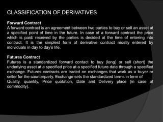 CLASSIFICATION OF DERIVATIVES
Forward Contract
A forward contract is an agreement between two parties to buy or sell an asset at
a specified point of time in the future. In case of a forward contract the price
which is paid/ received by the parties is decided at the time of entering into
contract. It is the simplest form of derivative contract mostly entered by
individuals in day to day’s life.
Futures Contract
Futures is a standardized forward contact to buy (long) or sell (short) the
underlying asset at a specified price at a specified future date through a specified
exchange. Futures contracts are traded on exchanges that work as a buyer or
seller for the counterparty. Exchange sets the standardized terms in term of
Quality, quantity, Price quotation, Date and Delivery place (in case of
commodity).
 