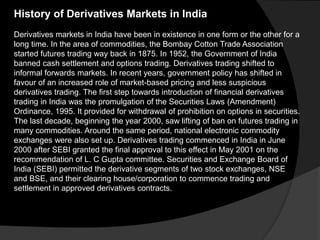 History of Derivatives Markets in India
Derivatives markets in India have been in existence in one form or the other for a
long time. In the area of commodities, the Bombay Cotton Trade Association
started futures trading way back in 1875. In 1952, the Government of India
banned cash settlement and options trading. Derivatives trading shifted to
informal forwards markets. In recent years, government policy has shifted in
favour of an increased role of market-based pricing and less suspicious
derivatives trading. The first step towards introduction of financial derivatives
trading in India was the promulgation of the Securities Laws (Amendment)
Ordinance, 1995. It provided for withdrawal of prohibition on options in securities.
The last decade, beginning the year 2000, saw lifting of ban on futures trading in
many commodities. Around the same period, national electronic commodity
exchanges were also set up. Derivatives trading commenced in India in June
2000 after SEBI granted the final approval to this effect in May 2001 on the
recommendation of L. C Gupta committee. Securities and Exchange Board of
India (SEBI) permitted the derivative segments of two stock exchanges, NSE
and BSE, and their clearing house/corporation to commence trading and
settlement in approved derivatives contracts.
 