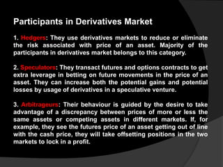 Participants in Derivatives Market
1. Hedgers: They use derivatives markets to reduce or eliminate
the risk associated with price of an asset. Majority of the
participants in derivatives market belongs to this category.
2. Speculators: They transact futures and options contracts to get
extra leverage in betting on future movements in the price of an
asset. They can increase both the potential gains and potential
losses by usage of derivatives in a speculative venture.
3. Arbitrageurs: Their behaviour is guided by the desire to take
advantage of a discrepancy between prices of more or less the
same assets or competing assets in different markets. If, for
example, they see the futures price of an asset getting out of line
with the cash price, they will take offsetting positions in the two
markets to lock in a profit.
 