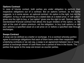 Options Contract
In case of futures contact, both parties are under obligation to perform their
respective obligations out of a contract. But an options contract, as the name
suggests, is in some sense, an optional contract. An option is the right, but not the
obligation, to buy or sell something at a stated date at a stated price. A “call option”
gives one the right to buy; a “put option” gives one the right to sell. Options are the
standardized financial contract that allows the buyer (holder) of the option, i.e. the
right at the cost of option premium, not the obligation, to buy (call options) or sell
(put options) a specified asset at a set price on or before a specified date through
exchanges.
Swaps Contract
A swap can be defined as a barter or exchange. It is a contract whereby parties
agree to exchange obligations that each of them have under their respective
underlying contracts or we can say, a swap is an agreement between two or more
parties to exchange stream of cash flows over a period of time in the future. The
parties that agree to the swap are known as counter parties.
 