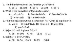 1. Find the derivative of the function y=3x2+5x+6.
A) 6x+5 B) 3x+5 C) 6x+6 D) 5x+6 E) 8x+6
2. What is the derivative of f(x)=sin3x+cos5x?
А. cos3x-sin5x B) 3cos3x-5sin5x C) 3cos3x+5sin5x
D) sin3x-cos5x E) 3sin3x+5cos5x
3. Find the equation whose is tangent of f(x) =2ln(x-1) at point x=3.
A) y=x-3 B) y=2/ln(2/(x-1)) C) y=-x-3 D) y=x+2ln2
E) y=x-3+2ln2
4. f(x)=4x2-2x-40 is given. f’(3)=?
A) 98 B) 106 C) 48 D) 36 E) 22
5. f(x)=5x3 is given. f’(2)=?
A) 60 B) 54 C) 49 D) 69 E) 80