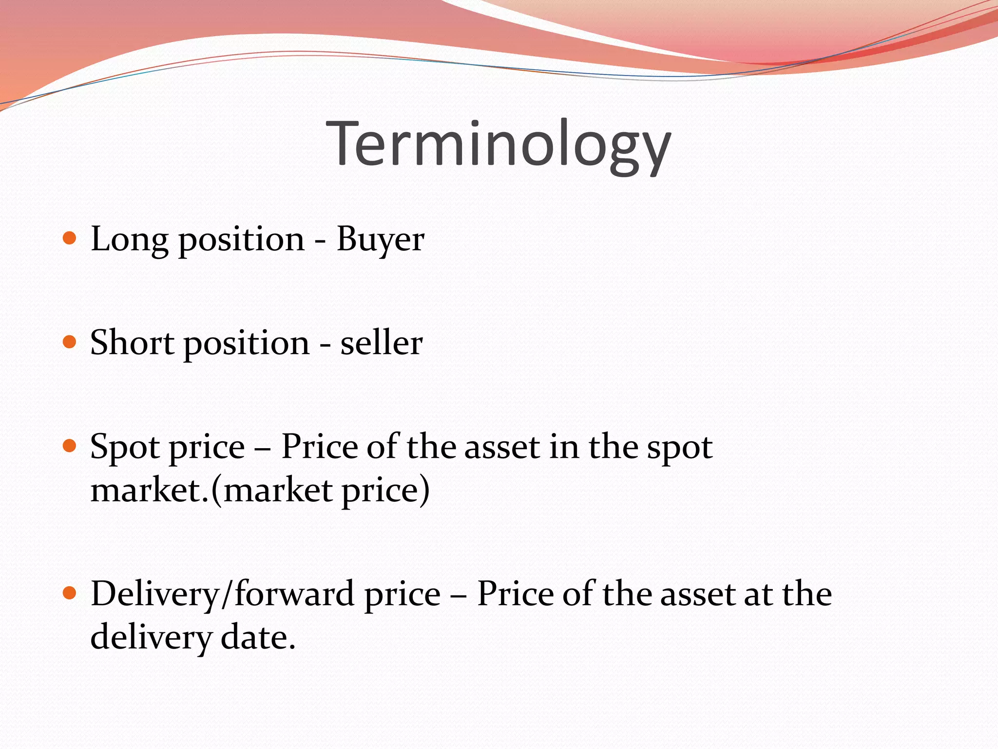 Terminology
 Long position - Buyer
 Short position - seller
 Spot price – Price of the asset in the spot
market.(market price)
 Delivery/forward price – Price of the asset at the
delivery date.
 
