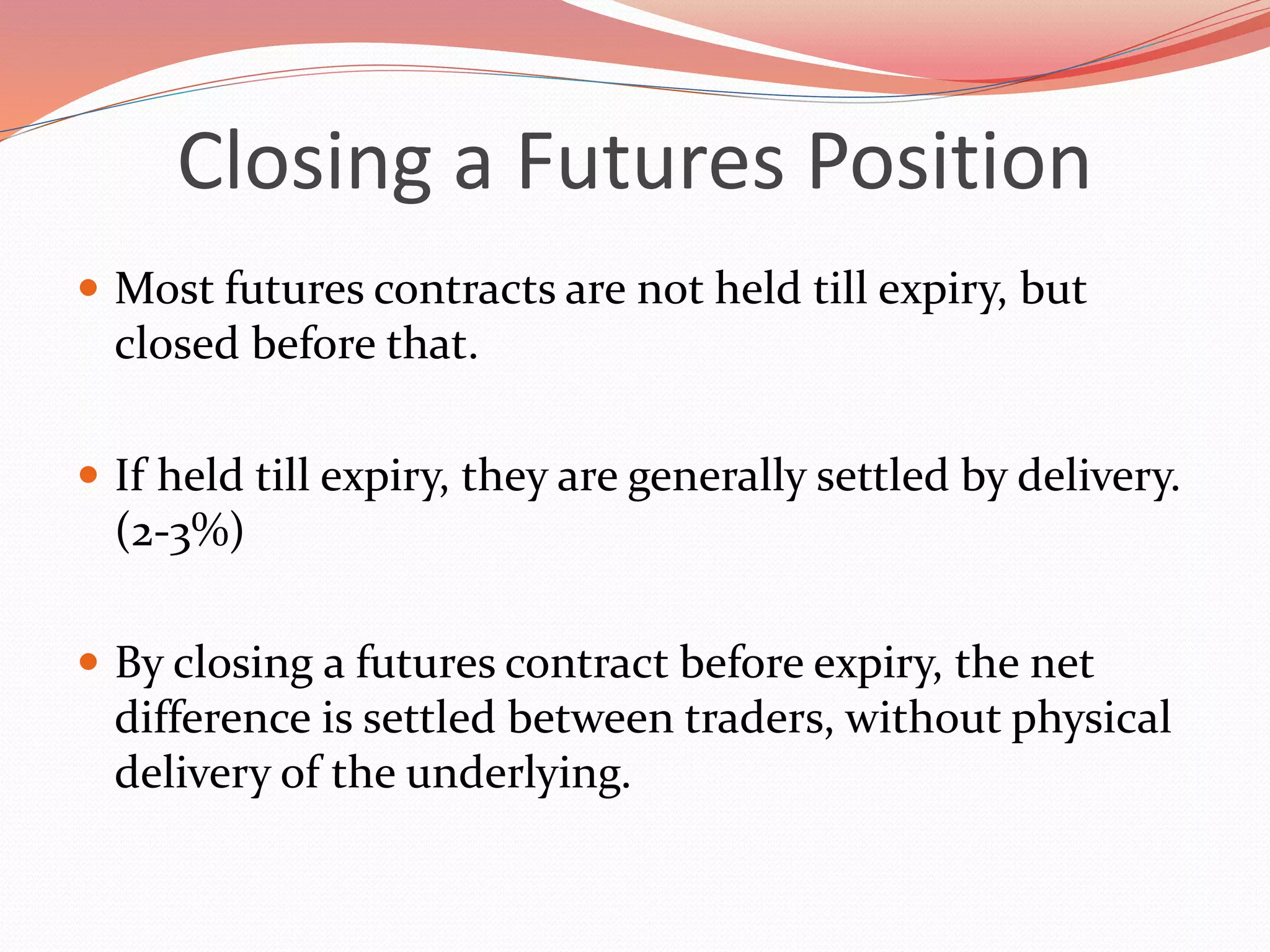 Closing a Futures Position
 Most futures contracts are not held till expiry, but
closed before that.
 If held till expiry, they are generally settled by delivery.
(2-3%)
 By closing a futures contract before expiry, the net
difference is settled between traders, without physical
delivery of the underlying.
 