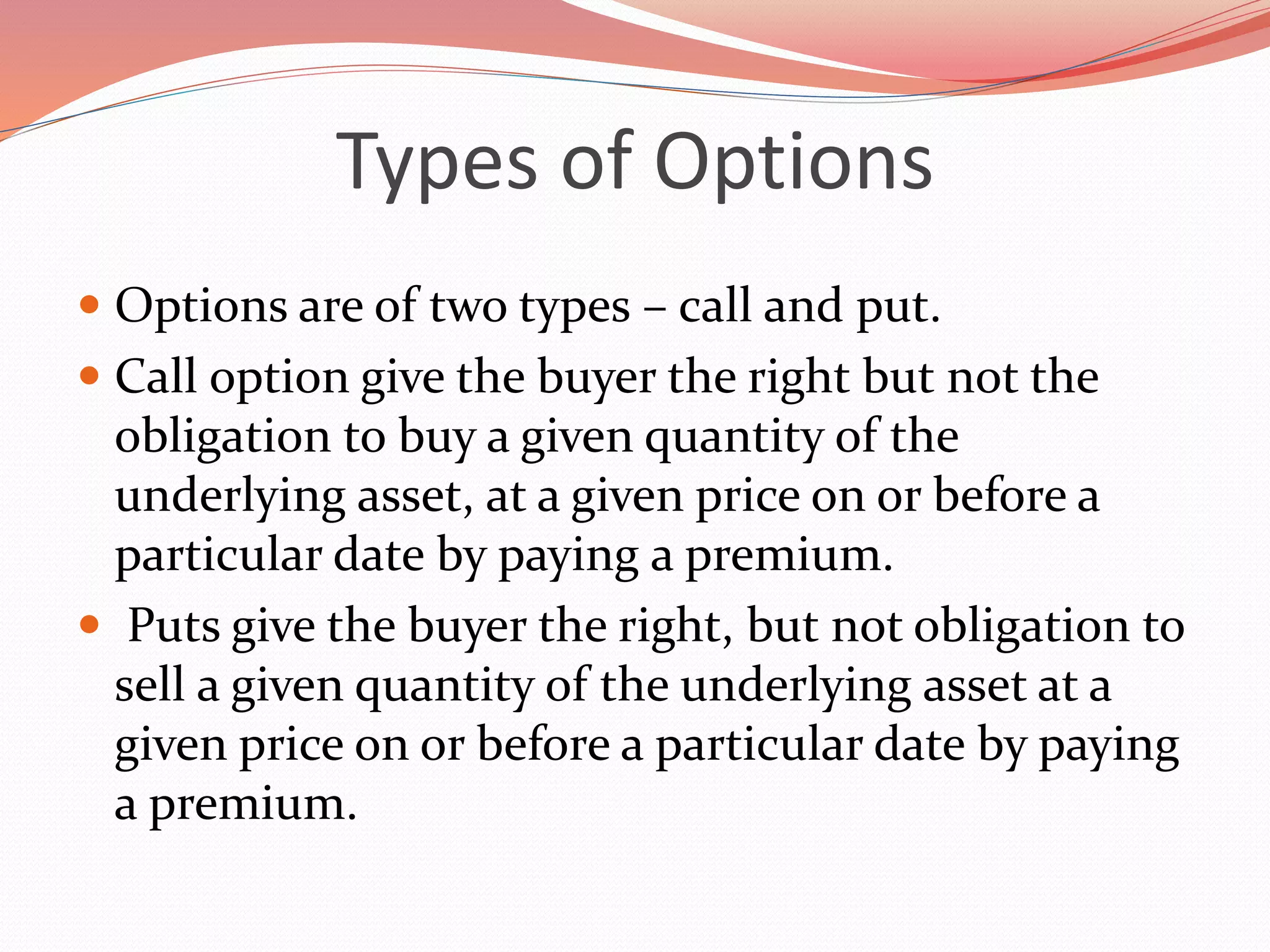 Types of Options
 Options are of two types – call and put.
 Call option give the buyer the right but not the
obligation to buy a given quantity of the
underlying asset, at a given price on or before a
particular date by paying a premium.
 Puts give the buyer the right, but not obligation to
sell a given quantity of the underlying asset at a
given price on or before a particular date by paying
a premium.
 