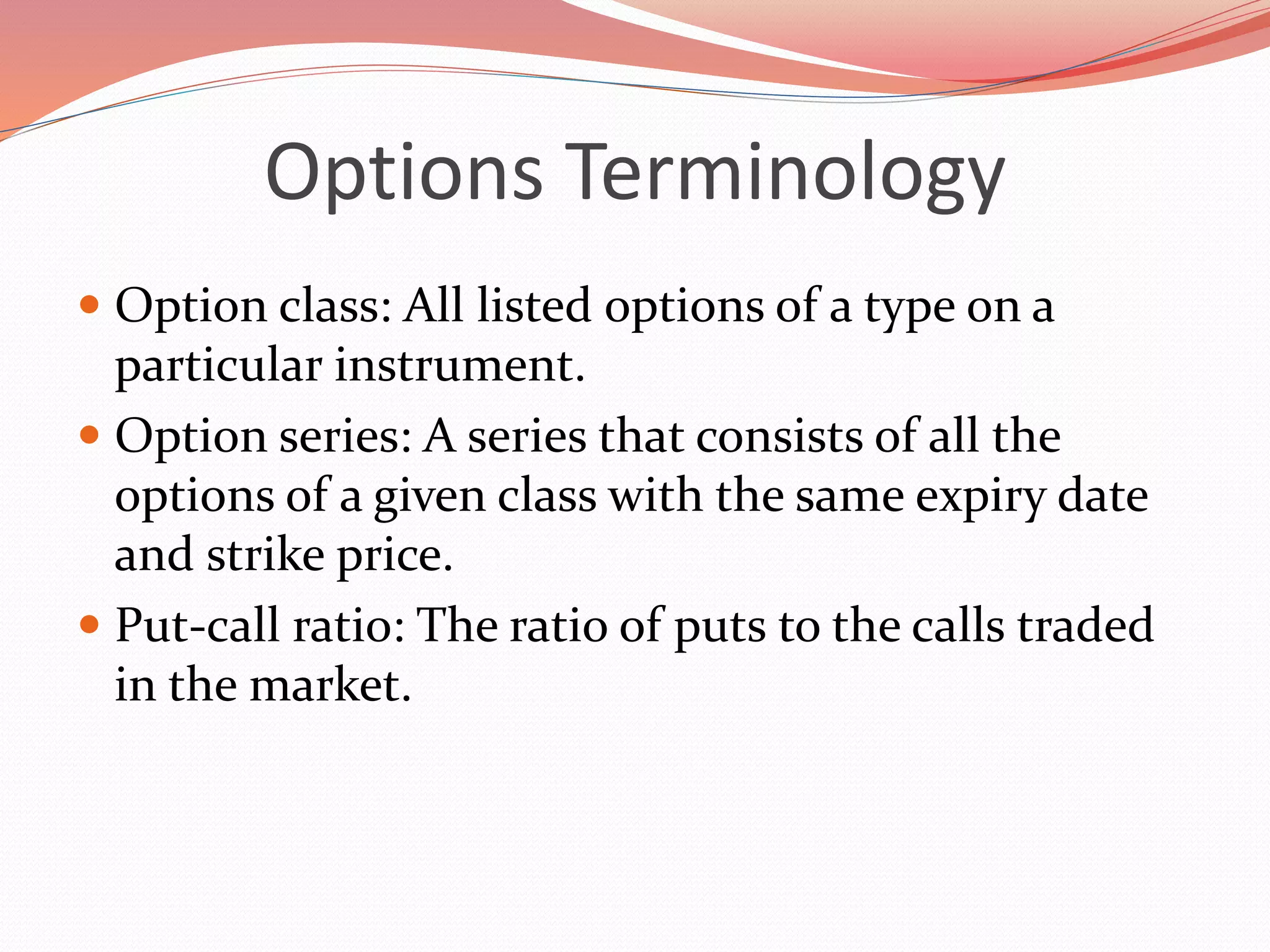 Options Terminology
 Option class: All listed options of a type on a
particular instrument.
 Option series: A series that consists of all the
options of a given class with the same expiry date
and strike price.
 Put-call ratio: The ratio of puts to the calls traded
in the market.
 
