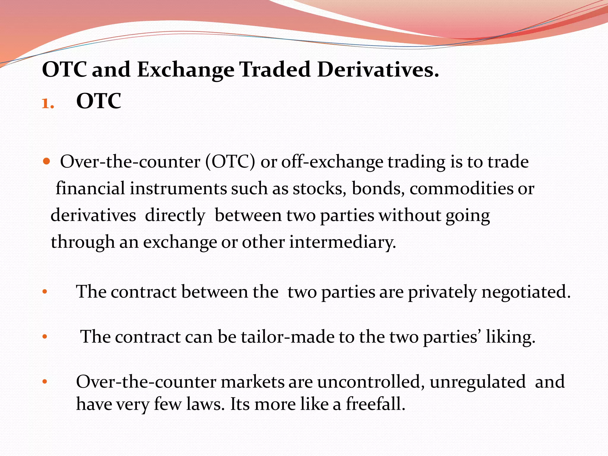 OTC and Exchange Traded Derivatives.
1. OTC
 Over-the-counter (OTC) or off-exchange trading is to trade
financial instruments such as stocks, bonds, commodities or
derivatives directly between two parties without going
through an exchange or other intermediary.
• The contract between the two parties are privately negotiated.
• The contract can be tailor-made to the two parties’ liking.
• Over-the-counter markets are uncontrolled, unregulated and
have very few laws. Its more like a freefall.
 