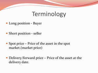 Terminology
 Long position - Buyer
 Short position - seller
 Spot price – Price of the asset in the spot
market.(market price)
 Delivery/forward price – Price of the asset at the
delivery date.
 