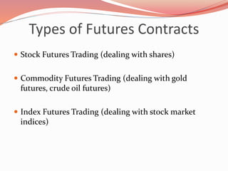 Types of Futures Contracts
 Stock Futures Trading (dealing with shares)
 Commodity Futures Trading (dealing with gold
futures, crude oil futures)
 Index Futures Trading (dealing with stock market
indices)
 