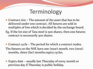 Terminology
 Contract size – The amount of the asset that has to be
delivered under one contract. All futures are sold in
multiples of lots which is decided by the exchange board.
Eg. If the lot size of Tata steel is 500 shares, then one futures
contract is necessarily 500 shares.
 Contract cycle – The period for which a contract trades.
The futures on the NSE have one (near) month, two (next)
months, three (far) months expiry cycles.
 Expiry date – usually last Thursday of every month or
previous day if Thursday is public holiday.
 