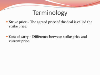 Terminology
 Strike price – The agreed price of the deal is called the
strike price.
 Cost of carry – Difference between strike price and
current price.
 
