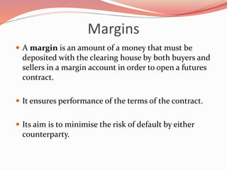 Margins
 A margin is an amount of a money that must be
deposited with the clearing house by both buyers and
sellers in a margin account in order to open a futures
contract.
 It ensures performance of the terms of the contract.
 Its aim is to minimise the risk of default by either
counterparty.
 
