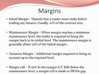 Margins
 Initial Margin - Deposit that a trader must make before
trading any futures. Usually, 10% of the contract size.
 Maintenance Margin - When margin reaches a minimum
maintenance level, the trader is required to bring the
margin back to its initial level. The maintenance margin is
generally about 75% of the initial margin.
 Variation Margin - Additional margin required to bring an
account up to the required level.
 Margin call – If amt in the margin A/C falls below the
maintenance level, a margin call is made to fill the gap.
 