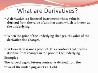 What are Derivatives?
 A derivative is a financial instrument whose value is
derived from the value of another asset, which is known as
the underlying.
 When the price of the underlying changes, the value of the
derivative also changes.
 A Derivative is not a product. It is a contract that derives
its value from changes in the price of the underlying.
Example :
The value of a gold futures contract is derived from the
value of the underlying asset i.e. Gold.
 