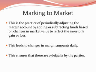 Marking to Market
 This is the practice of periodically adjusting the
margin account by adding or subtracting funds based
on changes in market value to reflect the investor’s
gain or loss.
 This leads to changes in margin amounts daily.
 This ensures that there are o defaults by the parties.
 