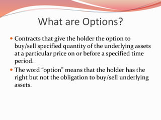 What are Options?
 Contracts that give the holder the option to
buy/sell specified quantity of the underlying assets
at a particular price on or before a specified time
period.
 The word “option” means that the holder has the
right but not the obligation to buy/sell underlying
assets.
 