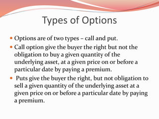 Types of Options
 Options are of two types – call and put.
 Call option give the buyer the right but not the
obligation to buy a given quantity of the
underlying asset, at a given price on or before a
particular date by paying a premium.
 Puts give the buyer the right, but not obligation to
sell a given quantity of the underlying asset at a
given price on or before a particular date by paying
a premium.
 