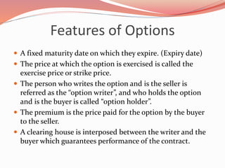 Features of Options
 A fixed maturity date on which they expire. (Expiry date)
 The price at which the option is exercised is called the
exercise price or strike price.
 The person who writes the option and is the seller is
referred as the “option writer”, and who holds the option
and is the buyer is called “option holder”.
 The premium is the price paid for the option by the buyer
to the seller.
 A clearing house is interposed between the writer and the
buyer which guarantees performance of the contract.
 