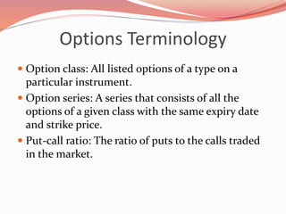 Options Terminology
 Option class: All listed options of a type on a
particular instrument.
 Option series: A series that consists of all the
options of a given class with the same expiry date
and strike price.
 Put-call ratio: The ratio of puts to the calls traded
in the market.
 