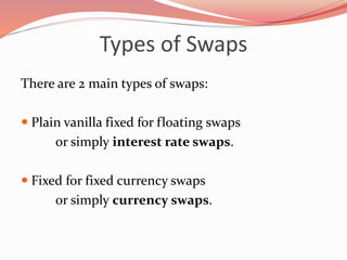 Types of Swaps
There are 2 main types of swaps:
 Plain vanilla fixed for floating swaps
or simply interest rate swaps.
 Fixed for fixed currency swaps
or simply currency swaps.
 