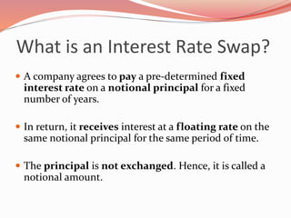 What is an Interest Rate Swap?
 A company agrees to pay a pre-determined fixed
interest rate on a notional principal for a fixed
number of years.
 In return, it receives interest at a floating rate on the
same notional principal for the same period of time.
 The principal is not exchanged. Hence, it is called a
notional amount.
 
