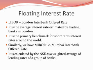Floating Interest Rate
 LIBOR – London Interbank Offered Rate
 It is the average interest rate estimated by leading
banks in London.
 It is the primary benchmark for short term interest
rates around the world.
 Similarly, we have MIBOR i.e. Mumbai Interbank
Offered Rate.
 It is calculated by the NSE as a weighted average of
lending rates of a group of banks.
 