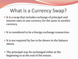 What is a Currency Swap?
 It is a swap that includes exchange of principal and
interest rates in one currency for the same in another
currency.
 It is considered to be a foreign exchange transaction.
 It is not required by law to be shown in the balance
sheets.
 The principal may be exchanged either at the
beginning or at the end of the tenure.
 