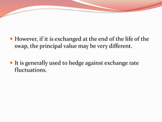  However, if it is exchanged at the end of the life of the
swap, the principal value may be very different.
 It is generally used to hedge against exchange rate
fluctuations.
 