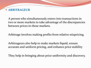  ARBITRAGEUR
A person who simultaneously enters into transactions in
two or more markets to take advantage of the discrepancies
between prices in these markets.
Arbitrage involves making profits from relative mispricing.
Arbitrageurs also help to make markets liquid, ensure
accurate and uniform pricing, and enhance price stability
They help in bringing about price uniformity and discovery.
 