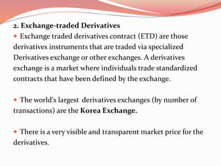 2. Exchange-traded Derivatives
 Exchange traded derivatives contract (ETD) are those
derivatives instruments that are traded via specialized
Derivatives exchange or other exchanges. A derivatives
exchange is a market where individuals trade standardized
contracts that have been defined by the exchange.
 The world's largest derivatives exchanges (by number of
transactions) are the Korea Exchange.
 There is a very visible and transparent market price for the
derivatives.
 