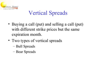 Vertical Spreads
• Buying a call (put) and selling a call (put)
with different strike prices but the same
expiration month.
• Two types of vertical spreads
– Bull Spreads
– Bear Spreads
 