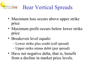 Bear Vertical Spreads
• Maximum loss occurs above upper strike
price
• Maximum profit occurs below lower strike
price
• Breakeven level equals:
– Lower strike plus credit (call spread)
– Upper strike minus debit (put spread)
• Have net negative delta, that is, benefit
from a decline in market price levels.
 