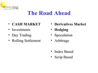 The Road Ahead
• CASH MARKET
• Investments
• Day Trading
• Rolling Settlement
• Derivatives Market
• Hedging
• Speculation
• Arbitrage
• Index Based
• Scrip Based
 
