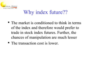 Why index future??
 The market is conditioned to think in terms
of the index and therefore would prefer to
trade in stock index futures. Further, the
chances of manipulation are much lesser
 The transaction cost is lower.
 