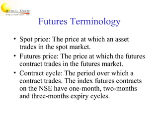 Futures Terminology
• Spot price: The price at which an asset
trades in the spot market.
• Futures price: The price at which the futures
contract trades in the futures market.
• Contract cycle: The period over which a
contract trades. The index futures contracts
on the NSE have one-month, two-months
and three-months expiry cycles.
 