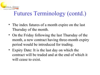 Futures Terminology (contd.)
• The index futures of a month expire on the last
Thursday of the month.
• On the Friday following the last Thursday of the
month, a new contract having three-month expiry
period would be introduced for trading.
• Expiry Date: It is the last day on which the
contract will be traded and at the end of which it
will cease to exist.
 