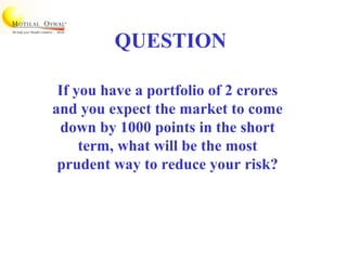 QUESTION
If you have a portfolio of 2 crores
and you expect the market to come
down by 1000 points in the short
term, what will be the most
prudent way to reduce your risk?
 