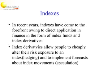 Indexes
• In recent years, indexes have come to the
forefront owing to direct application in
finance in the form of index funds and
index derivatives.
• Index derivatvies allow people to cheaply
alter their risk exposure to an
index(hedging) and to implement forecasts
about index movements (speculation)
 