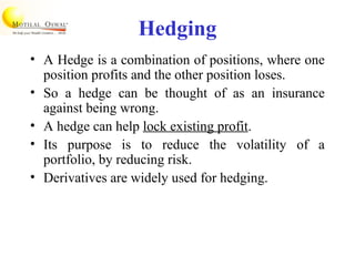 Hedging
• A Hedge is a combination of positions, where one
position profits and the other position loses.
• So a hedge can be thought of as an insurance
against being wrong.
• A hedge can help lock existing profit.
• Its purpose is to reduce the volatility of a
portfolio, by reducing risk.
• Derivatives are widely used for hedging.
 