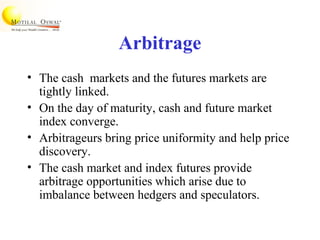 Arbitrage
• The cash markets and the futures markets are
tightly linked.
• On the day of maturity, cash and future market
index converge.
• Arbitrageurs bring price uniformity and help price
discovery.
• The cash market and index futures provide
arbitrage opportunities which arise due to
imbalance between hedgers and speculators.
 