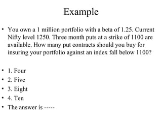 Example
• You own a 1 million portfolio with a beta of 1.25. Current
Nifty level 1250. Three month puts at a strike of 1100 are
available. How many put contracts should you buy for
insuring your portfolio against an index fall below 1100?
• 1. Four
• 2. Five
• 3. Eight
• 4. Ten
• The answer is -----
 